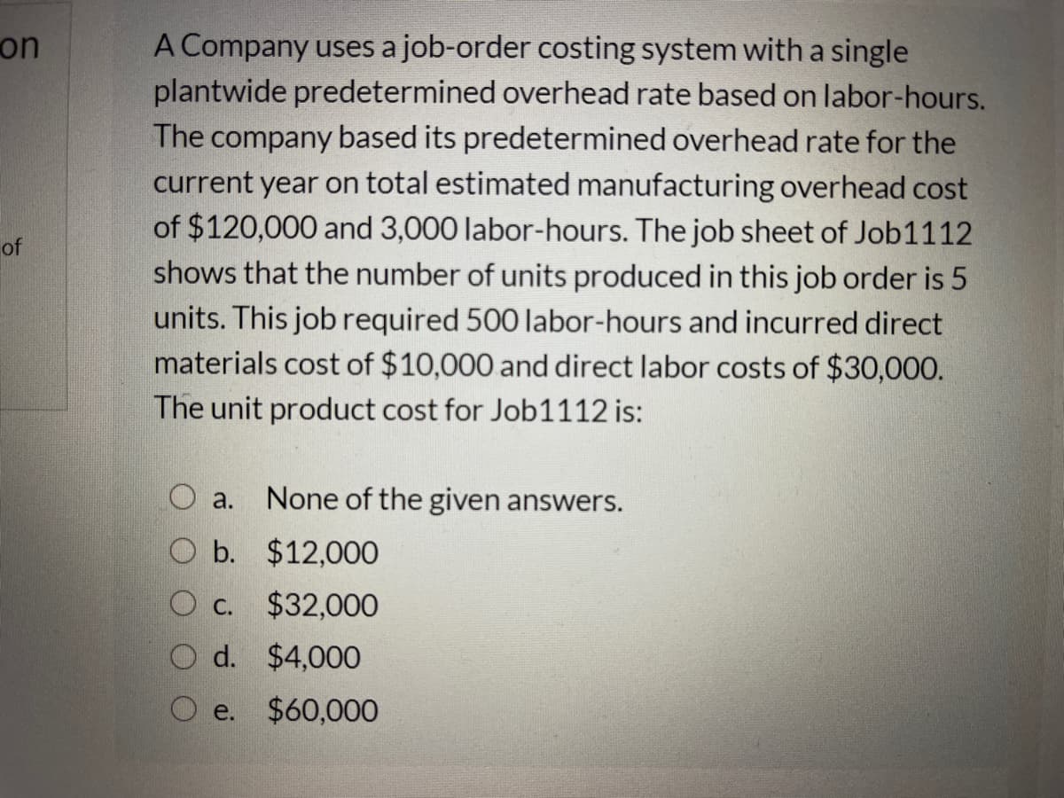 on
A Company uses a job-order costing system witha single
plantwide predetermined overhead rate based on labor-hours.
The company based its predetermined overhead rate for the
current year on total estimated manufacturing overhead cost
of $120,000 and 3,000 labor-hours. The job sheet of Job1112
shows that the number of units produced in this job order is 5
units. This job required 500 labor-hours and incurred direct
materials cost of $10,000 and direct labor costs of $30,000.
The unit product cost for Job11
of
12 is:
a.
None of the given answers.
O b. $12,000
O c.
$32,000
d. $4,000
O e. $60,000

