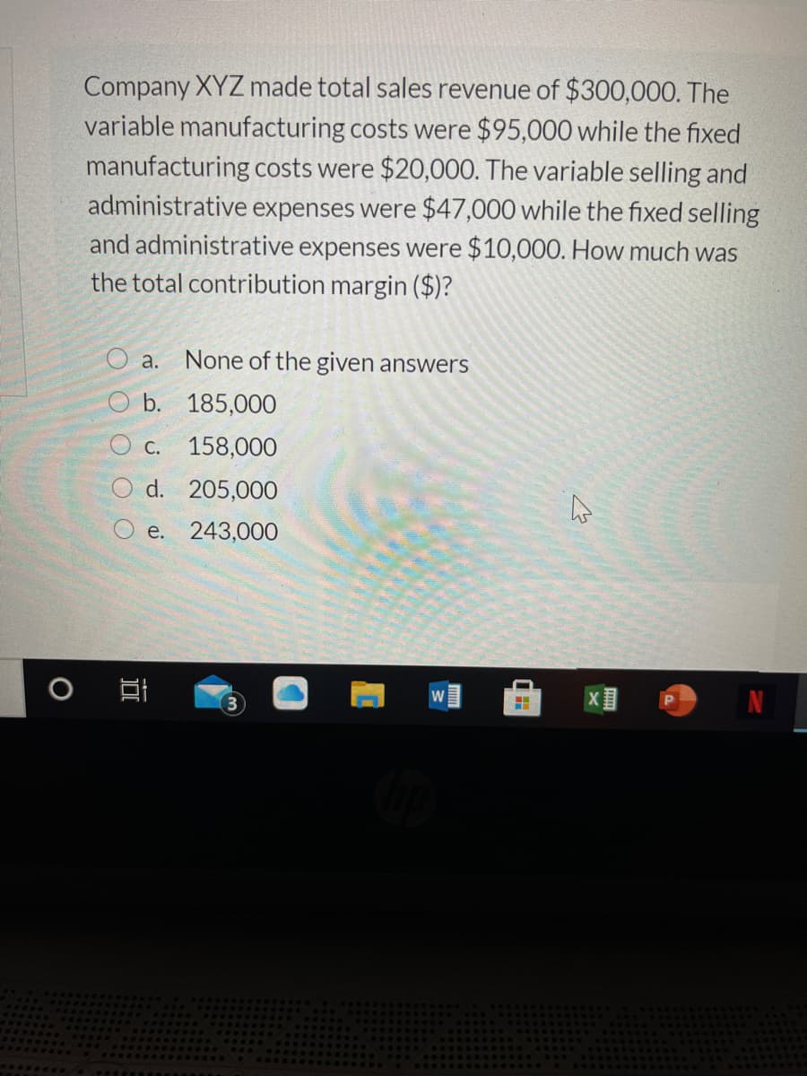 Company XYZ made total sales revenue of $300,000. The
variable manufacturing costs were $95,000 while the fixed
manufacturing costs were $20,000. The variable selling and
administrative expenses were $47,000 while the fixed selling
and administrative expenses were $10,000. How much was
the total contribution margin ($)?
a.
None of the given answers
b. 185,000
O c.
158,000
d. 205,000
e. 243,000
O O
