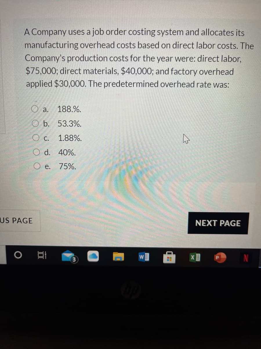 A Company uses a job order costing system and allocates its
manufacturing overhead costs based on direct labor costs. The
Company's production costs for the year were: direct labor,
$75,000; direct materials, $40,000; and factory overhead
applied $30,000. The predetermined overhead rate was:
O a. 188.%.
O b. 53.3%.
O C.
1.88%.
O d. 40%.
O e.
75%.
US PAGE
NEXT PAGE
W
