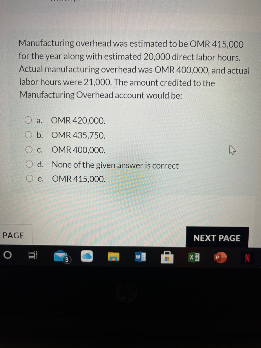 Manufacturing overhead was estimated to be OMR 415,000
for the year along with estimated 20,000 direct labor hours.
Actual manufacturing overhead was OMR 400,000, and actual
labor hours were 21,000. The amount credited to the
Manufacturing Overhead account would be:
O a.
OMR 420,000.
O b. OMR 435,750.
O c. OMR 400,000.
O d. None of the given answer is correct
O e. OMR 415,000.
PAGE
NEXT PAGE
W

