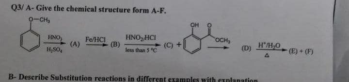 Q3/ A- Give the chemical structure form A-F.
0-CH,
OH
HNO, HCI
(B)
less than 5 °C
HNO,
Fe/HCI
(A)
(C) +
OCH
H/H,0
(D)
H,SO,
- (E) + (F)
B- Describe Substitution reactions in different examples with explanation
