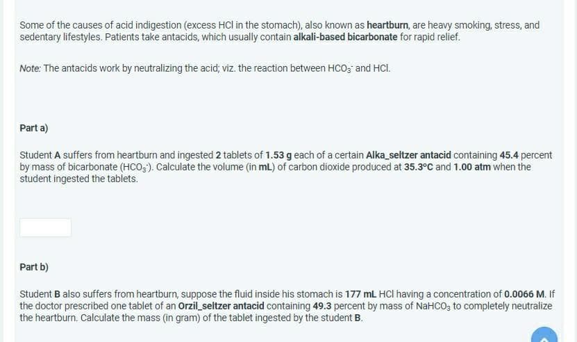 Some of the causes of acid indigestion (excess HCl in the stomach), also known as heartburn, are heavy smoking, stress, and
sedentary lifestyles. Patients take antacids, which usually contain alkali-based bicarbonate for rapid relief.
Note: The antacids work by neutralizing the acid; viz. the reaction between HCO; and HCI.
Part a)
Student A suffers from heartburn and ingested 2 tablets of 1.53 g each of a certain Alka_seltzer antacid containing 45.4 percent
by mass of bicarbonate (HCO;). Calculate the volume (in mL) of carbon dioxide produced at 35.3°C and 1.00 atm when the
student ingested the tablets.
Part b)
Student B also suffers from heartburn, suppose the fluid inside his stomach is 177 mL HCI having a concentration of 0.0066 M. If
the doctor prescribed one tablet of an Orzil_seltzer antacid containing 49.3 percent by mass of NaHCO, to completely neutralize
the heartburn. Calculate the mass (in gram) of the tablet ingested by the student B.
