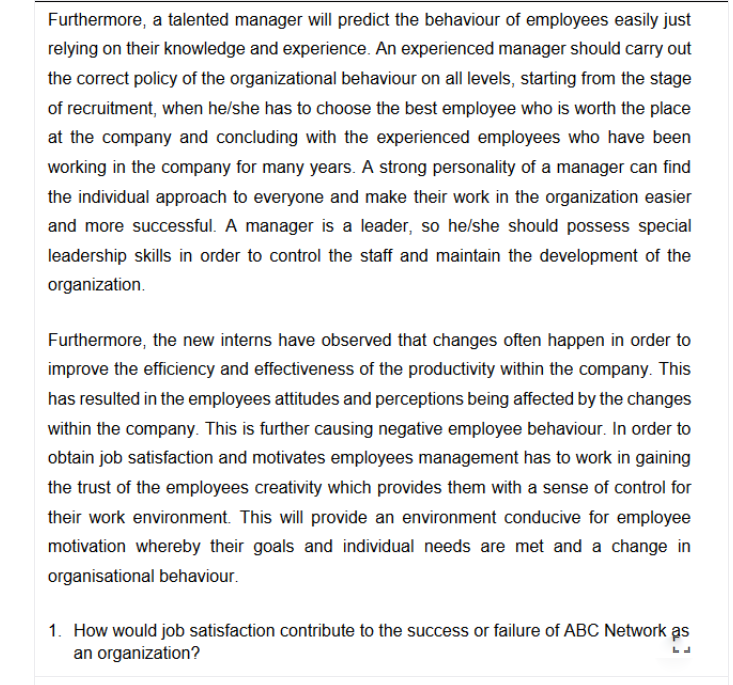 Furthermore, a talented manager will predict the behaviour of employees easily just
relying on their knowledge and experience. An experienced manager should carry out
the correct policy of the organizational behaviour on all levels, starting from the stage
of recruitment, when he/she has to choose the best employee who is worth the place
at the company and concluding with the experienced employees who have been
working in the company for many years. A strong personality of a manager can find
the individual approach to everyone and make their work in the organization easier
and more successful. A manager is a leader, so he/she should possess special
leadership skills in order to control the staff and maintain the development of the
organization.
Furthermore, the new interns have observed that changes often happen in order to
improve the efficiency and effectiveness of the productivity within the company. This
has resulted in the employees attitudes and perceptions being affected by the changes
within the company. This is further causing negative employee behaviour. In order to
obtain job satisfaction and motivates employees management has to work in gaining
the trust of the employees creativity which provides them with a sense of control for
their work environment. This will provide an environment conducive for employee
motivation whereby their goals and individual needs are met and a change in
organisational behaviour.
1. How would job satisfaction contribute to the success or failure of ABC Network as
an organization?
