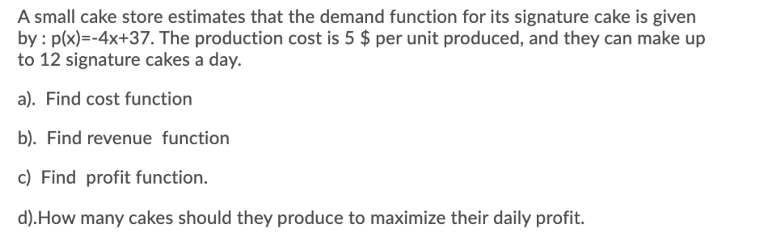 A small cake store estimates that the demand function for its signature cake is given
by : p(x)=-4x+37. The production cost is 5 $ per unit produced, and they can make up
to 12 signature cakes a day.
a). Find cost function
b). Find revenue function
c) Find profit function.
d).How many cakes should they produce to maximize their daily profit.
