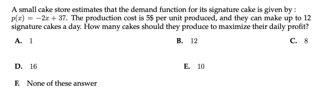 A small cake store estimates that the demand function for its signature cake is given by :
p(x) = -2x + 37. The production cost is 5$ per unit produced, and they can make up to 12
signature cakes a day. How many cakes should they produce to maximize their daily profit?
А. 1
В.
12
С. 8
D.
16
Е.
10
E None of these answer
