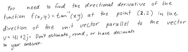 You
need
to find the directional derivative of the
functian f(x,y) = tan"(x4) at the point (2,2) in tue
direction of the unit vector para ll el to
the
vector
v= 4i +2j. Don't estimate, rond, or have decimals
your
in
OnBwer.
