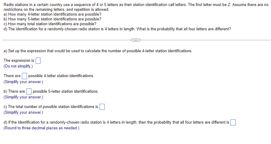Radio stations in a certain country use a sequence of 4 or 5 letters as their station identification call letters. The first letter must be Z. Assume there are no
restrictions on the remaining letters, and repetition is allowed.
a) How many 4-letter station identifications are possible?
b) How many 5-letter station identifications are possible?
c) How many total station identifications are possible?
d) The identification for a randomly-chosen radio station is 4 letters in length. What is the probability that all four letters are different?
a) Set up the expression that would be used to calculate the number of possible 4-letter station identifications.
The expression is
(Do not simplify.)
There are possible 4-letter station identifications.
(Simplify your answer.)
b) There are possible 5-letter station identifications.
(Simplify your answer.)
c) The total number of possible station identifications is
(Simplify your answer.)
d) If the identification for a randomly-chosen radio station is 4 letters in length, then the probability that all four letters are different is
(Round to three decimal places as needed.)