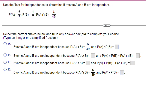 Use the Test for Independence to determine if events A and B are independent.
6
6
P(A) = P(B) = ₁ P(ANB) ==
49
Select the correct choice below and fill in any answer box(es) to complete your choice.
(Type an integer or a simplified fraction.)
O A.
6
Events A and B are independent because P(An B)=- and P(A)*P(B) =
49
OB. Events A and B are not independent because P(A U B) =
OC. Events A and B are independent because P(A U B) =
O D.
and P(A) + P(B)- P(An B)=
and P(A) + P(B) - P(An B)=
6
Events A and B are not independent because P(A n B) = 49
and P(A) • P(B) =