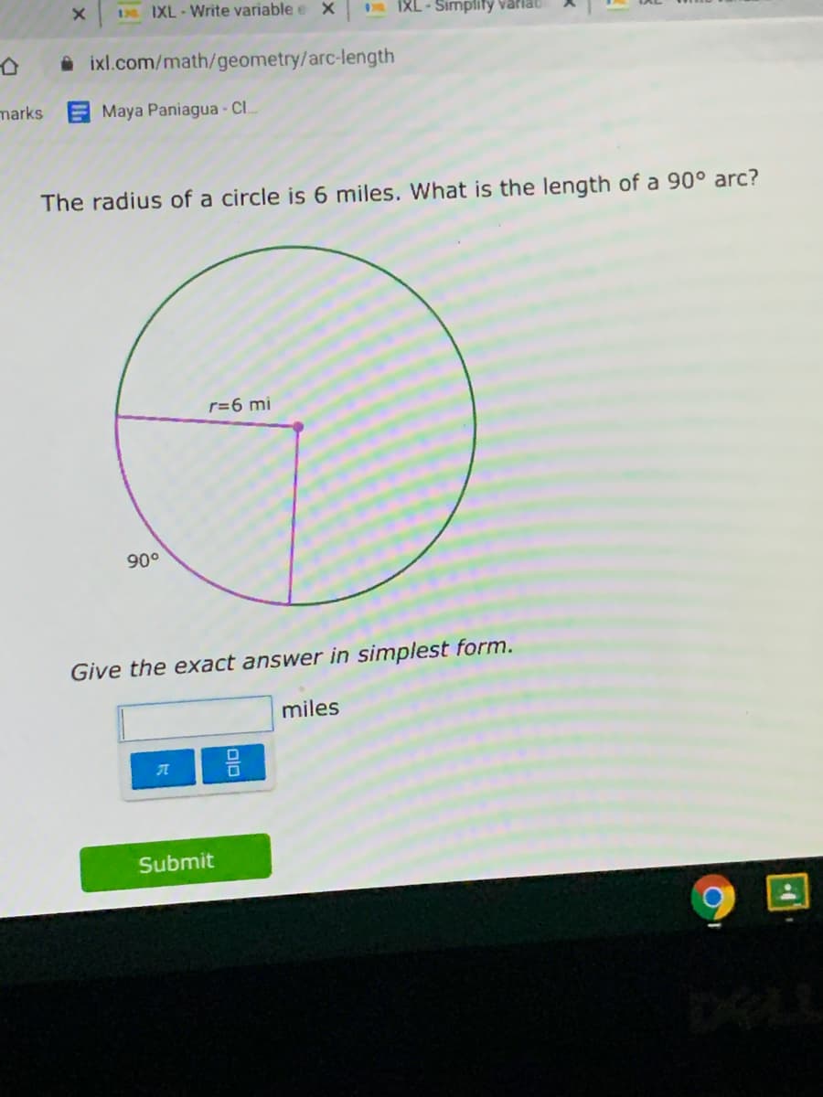 IXL-Write variable e X
IXL-Simplify varlat
A ixl.com/math/geometry/arc-length
marks
Maya Paniagua - CI.
The radius of a circle is 6 miles. What is the length of a 90° arc?
r=6 mi
90°
Give the exact answer in simplest form.
miles
Submit
DELL
