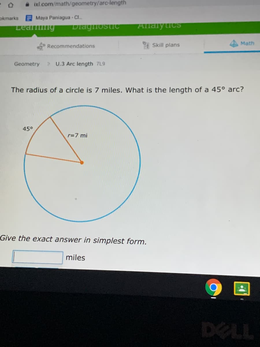 A ixl.com/math/geometry/arc-length
okmarks
Maya Paniagua Cl..
Allalytics
Diaghostic
Learmng
Recommendations
Skill plans
Math
Geometry
> U.3 Arc length 7L9
The radius of a circle is 7 miles. What is the length of a 45° arc?
45°
r=7 mi
Give the exact answer in simplest form.
miles
DELL
