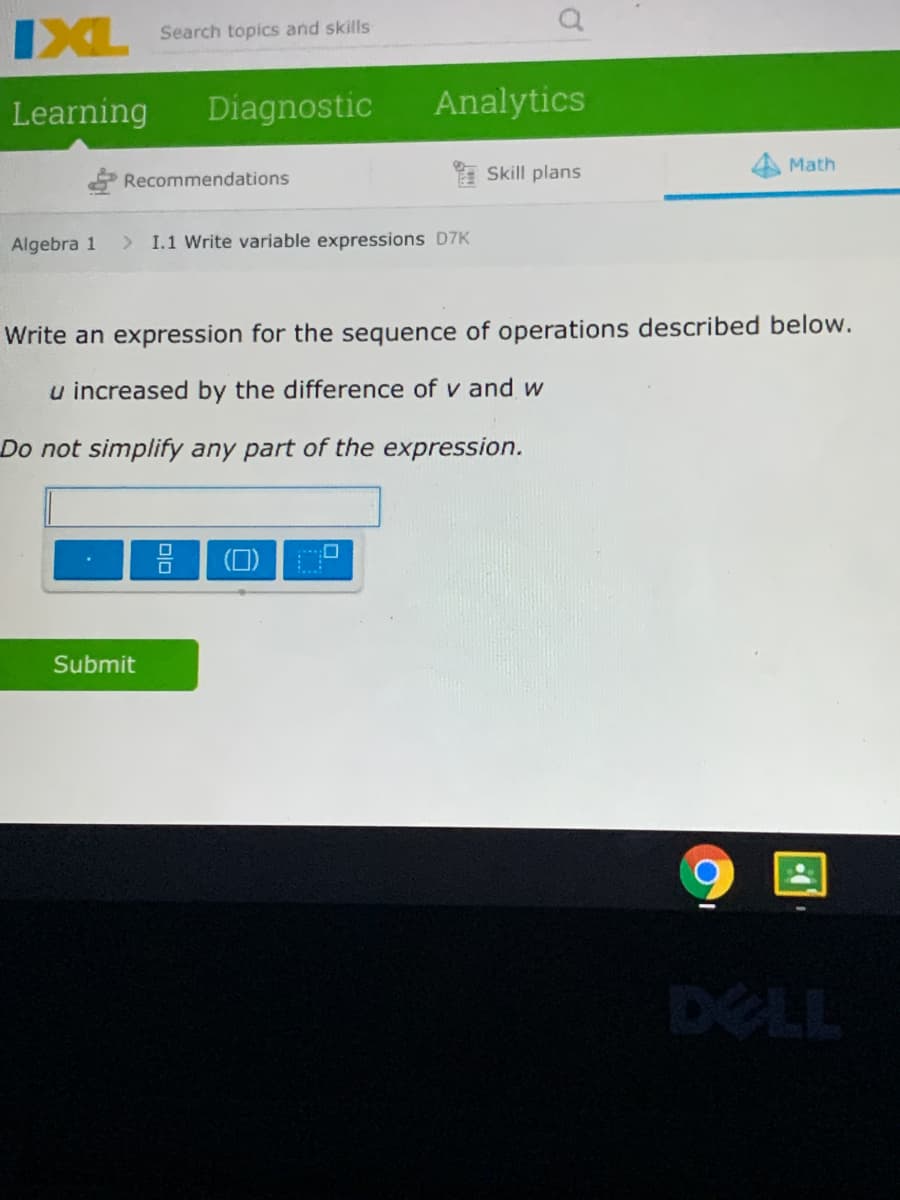 IXL
Search topics and skills
Learning
Diagnostic
Analytics
Math
Recommendations
I Skill plans
Algebra 1
> I.1 Write variable expressions D7K
Write an expression for the sequence of operations described below.
u increased by the difference of v and w
Do not simplify any part of the expression.
Submit
DELL
