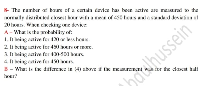 8- The number of hours of a certain device has been active are measured to the
normally distributed closest hour with a mean of 450 hours and a standard deviation of
20 hours. When checking one device:
A - What is the probability of:
1. It being active for 420 or less hours.
2. It being active for 460 hours or more.
3. It being active for 400-500 hours.
4. It being active for 450 hours.
B - What is the difference in (4) above if the measurement
В
hour?
was for the closest half
odwhussein
