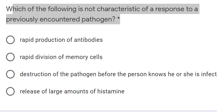 Which of the following is not characteristic of a response to a
previously encountered pathogen? *
rapid production of antibodies
rapid division of memory cells
destruction of the pathogen before the person knows he or she is infect
release of large amounts of histamine
