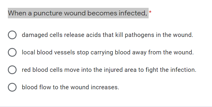 When a puncture wound becomes infected,
damaged cells release acids that kill pathogens in the wound.
local blood vessels stop carrying blood away from the wound.
red blood cells move into the injured area to fight the infection.
O blood flow to the wound increases.
