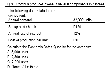 Q.8 Thrombus produces ovens in several components in batches.
The following data relate to one
component:
Annual demand
32,000 units
Set up cost / batch
P120
Annual rate of interest
12%
Cost of production per unit
P16
Calculate the Economic Batch Quantity for the company.
A. 3,000 units
B. 2,500 units
C. 2,000 units
D. None of the these
