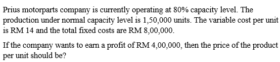 Prius motorparts company is currently operating at 80% capacity level. The
production under normal capacity level is 1,50,000 units. The variable cost per unit
is RM 14 and the total fixed costs are RM 8,00,000.
If the company wants to earn a profit of RM 4,00,000, then the price of the product
per unit should be?
