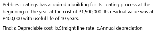 Pebbles coatings has acquired a building for its coating process at the
beginning of the year at the cost of P1,500,000. Its residual value was at
P400,000 with useful life of 10 years.
Find: a.Depreciable cost b.Straight line rate c.Annual depreciation
