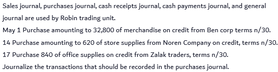 Sales journal, purchases journal, cash receipts journal, cash payments journal, and general
journal are used by Robin trading unit.
May 1 Purchase amounting to 32,800 of merchandise on credit from Ben corp terms n/30.
14 Purchase amounting to 620 of store supplies from Noren Company on credit, terms n/30.
17 Purchase 840 of office supplies on credit from Zalak traders, terms n/30.
Journalize the transactions that should be recorded in the purchases journal.
