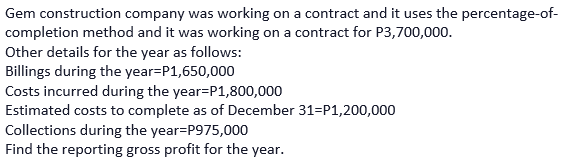 Gem construction company was working on a contract and it uses the percentage-of-
completion method and it was working on a contract for P3,700,000.
Other details for the year as follows:
Billings during the year=P1,650,000
Costs incurred during the year=P1,800,000
Estimated costs to complete as of December 31=P1,200,000
Collections during the year=P975,000
Find the reporting gross profit for the year.
