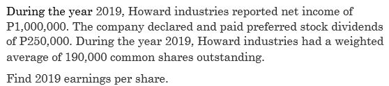 During the year 2019, Howard industries reported net income of
P1,000,000. The company declared and paid preferred stock dividends
of P250,000. During the year 2019, Howard industries had a weighted
average of 190,000 common shares outstanding.
Find 2019 earnings per share.
