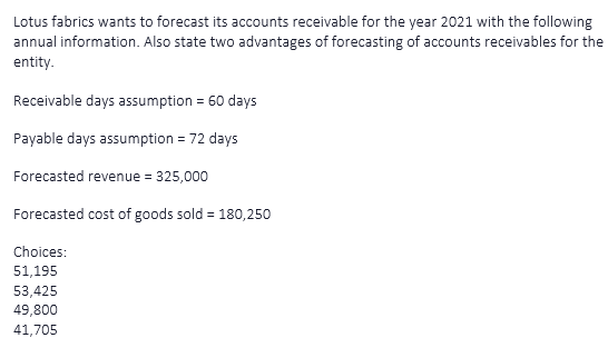 Lotus fabrics wants to forecast its accounts receivable for the year 2021 with the following
annual information. Also state two advantages of forecasting of accounts receivables for the
entity.
Receivable days assumption = 60 days
Payable days assumption = 72 days
Forecasted revenue = 325,000
Forecasted cost of goods sold = 180,250
Choices:
51,195
53,425
49,800
41,705
