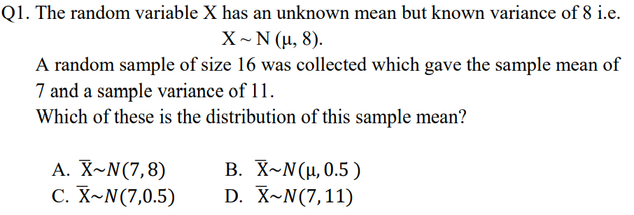 Q1. The random variable X has an unknown mean but known variance of 8 i.e.
X~ N (µ, 8).
A random sample of size 16 was collected which gave the sample mean of
7 and a sample variance of 11.
Which of these is the distribution of this sample mean?
A. X~N(7,8)
C. X~N(7,0.5)
Β. X-N (μ. 0.5 )
D. X~N(7,11)

