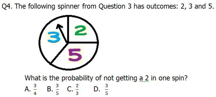 Q4. The following spinner from Question 3 has outcomes: 2, 3 and 5.
2
5.
What is the probability of not getting a 2 in one spin?
A. B. c.
3
3
2
В. С.
3
D.
5
4
5
3

