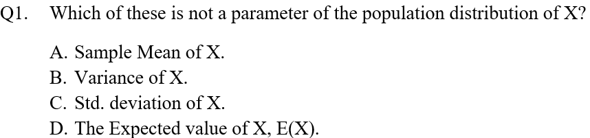 Q1. Which of these is not a parameter of the population distribution of X?
A. Sample Mean of X.
B. Variance of X.
C. Std. deviation of X.
D. The Expected value of X, E(X).

