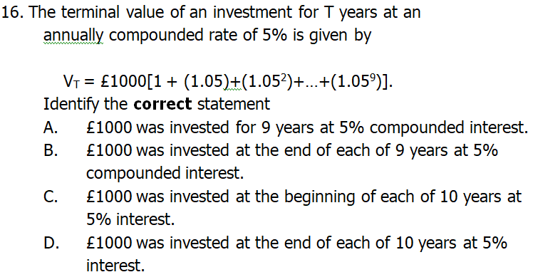 16. The terminal value of an investment for T years at an
annually compounded rate of 5% is given by
Vr = £1000[1+ (1.05)+(1.05?)+...+(1.05°)].
Identify the correct statement
£1000 was invested for 9 years at 5% compounded interest.
£1000 was invested at the end of each of 9 years at 5%
compounded interest.
С.
А.
В.
£1000 was invested at the beginning of each of 10 years at
5% interest.
D.
£1000 was invested at the end of each of 10 years at 5%
interest.
