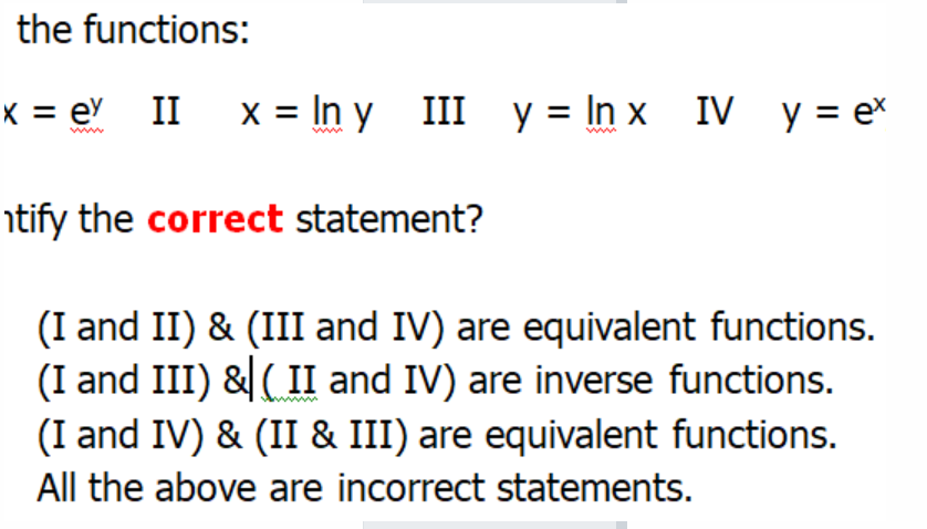 the functions:
x = eY II x= In y_ III y = In x_ IV y = e
www
www
ntify the correct statement?
(I and II) & (III and IV) are equivalent functions.
(I and III) & ( II and IV) are inverse functions.
(I and IV) & (II & III) are equivalent functions.
All the above are incorrect statements.
