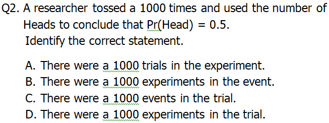 Q2. A researcher tossed a 1000 times and used the number of
Heads to conclude that Pr(Head) = 0.5.
Identify the correct statement.
A. There were a 1000 trials in the experiment.
B. There were a 1000 experiments in the event.
C. There were a 1000 events in the trial.
D. There were a 1000 experiments in the trial.
ww m

