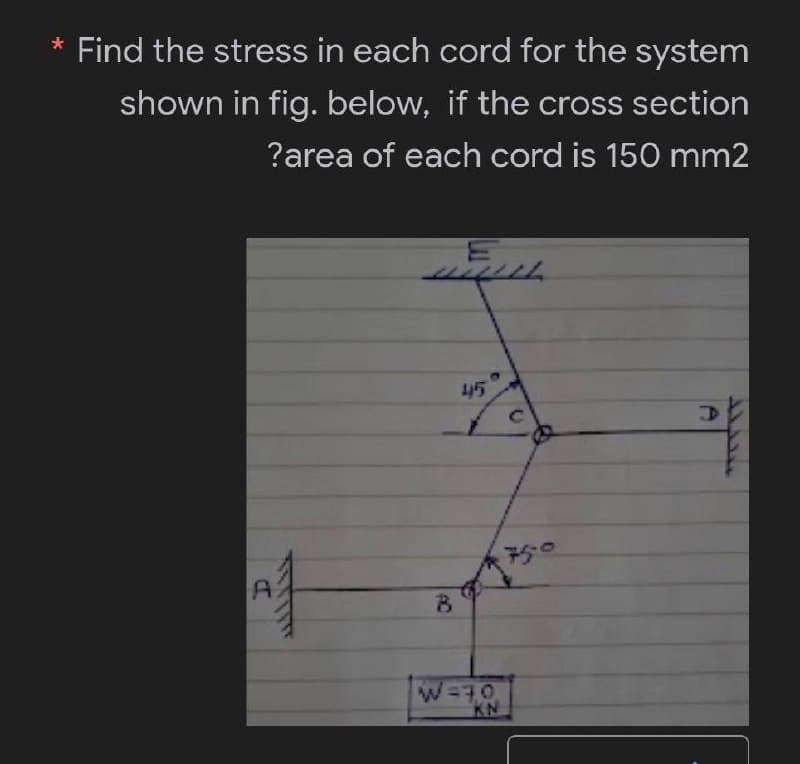 * Find the stress in each cord for the system
shown in fig. below, if the cross section
?area of each cord is 150 mm2
45
A
마
B
W=30
KN
с
750