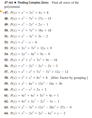 47-64 - Finding Complex Zeros Find all zeros of the
polynomial.
47. P(x) = x' + 2x² + 4x + 8
48. P(x) = x' - 7x² + 17x – 15
49. P(x) = x' - 2x² + 2x – 1
50. P(x) = x' + 7x² + 18x + 18
%3D
51. P(x) = x' – 3x² + 3x – 2
52. P(x) = x' - x - 6
%3D
53. P(x) = 2x' + 7x² + 12x + 9
%3D
54. P(x) = 2x' - & + 9x – 9
55. P(x) = x* + x' + 7x² + 9x – 18
56. P(x) = x* – 2x' – 2x² – 2x – 3
57. P(x) = x - x* + 7x – 7x + 12x – 12
58. P(x) = x +x' + &r? + 8 [Hint: Factor by grouping.]
%3D
%3D
59. P(x) = x* - 6x' + 13x² – 24x + 36
60. P(x) = x* -x² + 2x + 2
61. P(x) = 4x* + 4x' + 5x² + 4x + 1
62. P(x) = 4x* + 2x' – 2x² – 3x – I
63. P(x) = x – 3x* + 12x' – 28x² + 27x – 9
64. P(x) = x' – 2x* + 2x' – 4x² + x - 2
