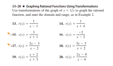13-20 - Graphing Rational Functions Using Transformations
Use transformations of the graph of y = 1/x to graph the rational
function, and state the domain and range, as in Example 2.
13. r(x) =
14. r(x) =
x+4
3
15. s(x)
16. s(x) =
x+1
2x - 3
Зх - 3
17. 1(x)
18. (x)
X
- 2
x+ 2
*+ 2
2х — 9
19. r(x) =
20. r(x) =
x+ 3
