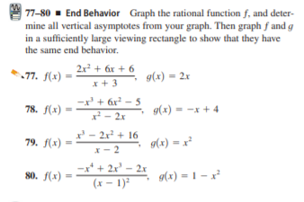 | 77-80 - End Behavior Graph the rational function f, and deter-
mine all vertical asymptotes from your graph. Then graph f and g
in a sufficiently large viewing rectangle to show that they have
the same end behavior.
2x + 6x + 6
77. f(x) =
9(x) = 2x
* + 3
-x + 6r? - 5
* +
x - 2x
78. f(x) =
g(x) = -x + 4
%3D
%3D
x - 2x + 16
79. f(x)
9(x) = x²
x- 2
-x* + 2x' – 2x
(x - 1)
80. f(x)
9(x) = 1 – x
