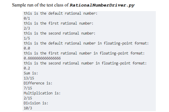 Sample run of the test class of RationalNumberDriver.py
this is the default rational number:
0/1
this is the first rational number:
2/3
this is the second rational number:
1/5
this is the default rational number in floating-point format:
0.0
this is the first rational number in floating-point format:
0.6666666666666666
this is the second rational number in floating-point format:
0.2
Sum is:
13/15
Difference is:
7/15
Multiplication is:
2/15
Division is:
10/3
