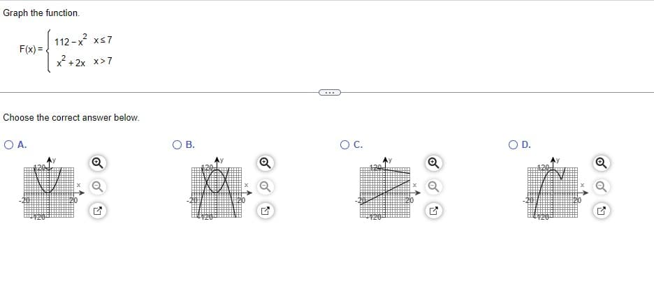 Graph the function.
F(x)=
112-x²² x≤7
x²+2x x>7
Choose the correct answer below.
O A.
Q
O B.
A
Q
O C.
Q
O D.
M
Q