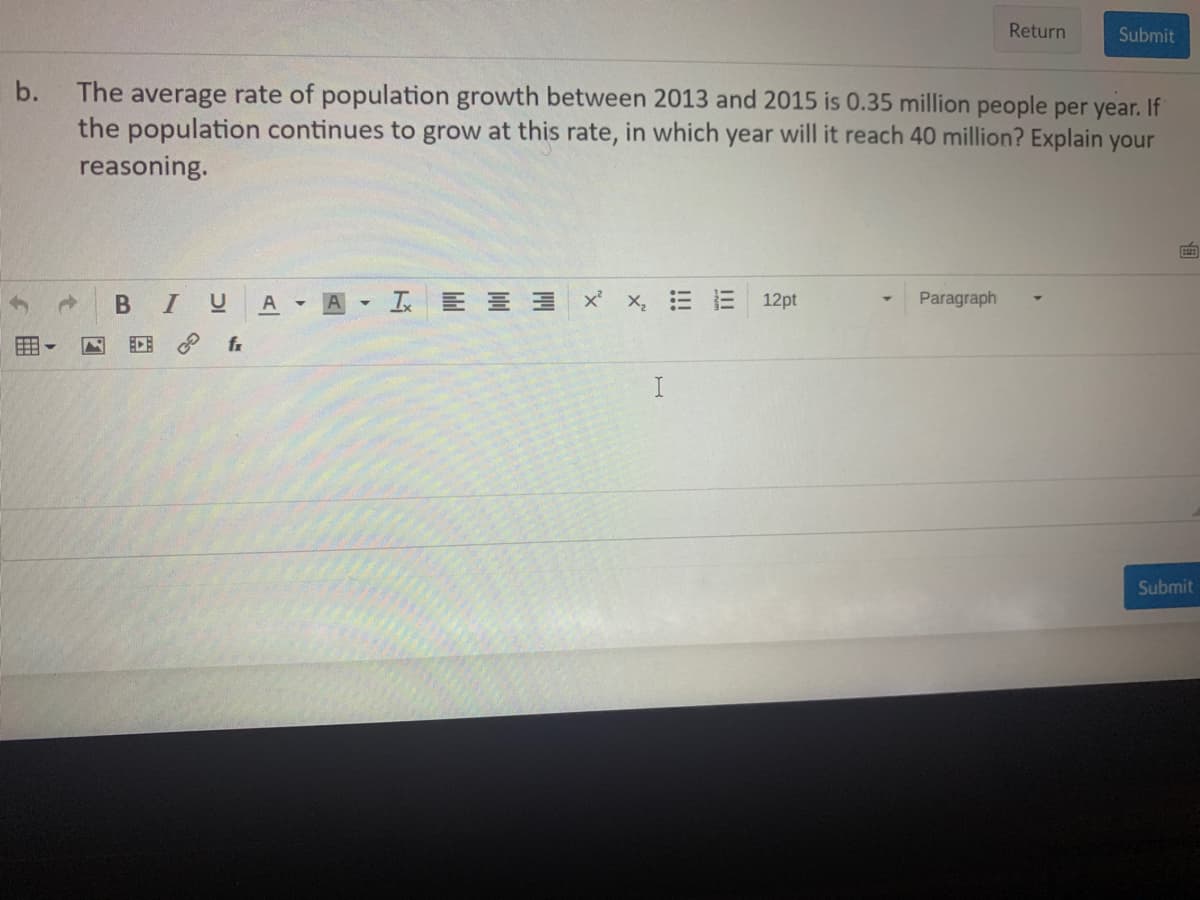 Return
Submit
b.
The average rate of population growth between 2013 and 2015 is 0.35 million people per year. If
the population continues to grow at this rate, in which year will it reach 40 million? Explain your
reasoning.
LE 를 x x, E = 12pt
Paragraph
A
ECE
fr
I
Submit
of
