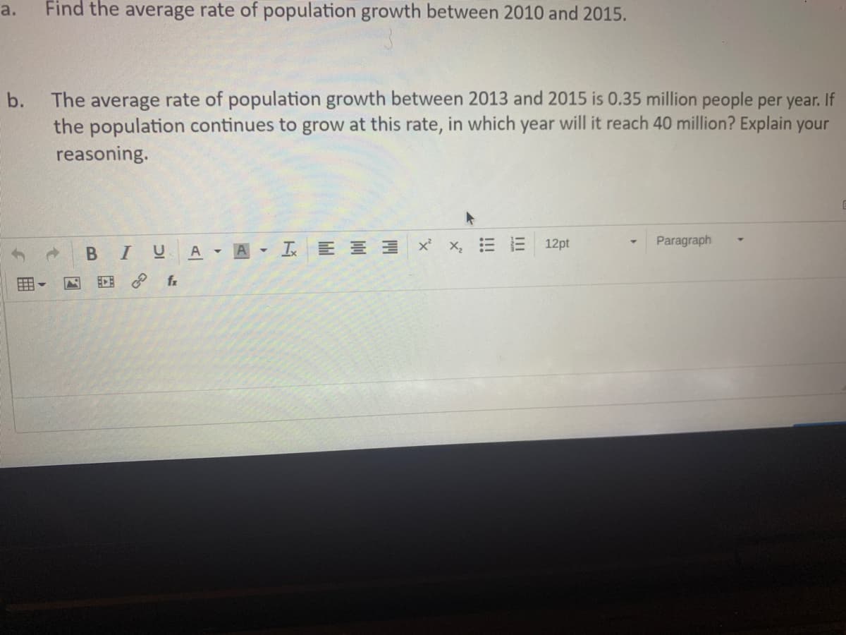 a.
Find the average rate of population growth between 2010 and 2015.
b. The average rate of population growth between 2013 and 2015 is 0.35 million people per year. If
the population continues to grow at this rate, in which year will it reach 40 million? Explain your
reasoning.
Paragraph
I U
A A I E E 3 X X = E 12pt
fr
