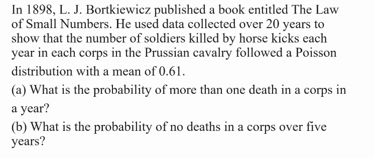 In 1898, L. J. Bortkiewicz published a book entitled The Law
of Small Numbers. He used data collected over 20 years to
show that the number of soldiers killed by horse kicks each
year in each corps in the Prussian cavalry followed a Poisson
distribution with a mean of 0.61.
(a) What is the probability of more than one death in a corps in
а year?
(b) What is the probability of no deaths in a corps over five
years?
