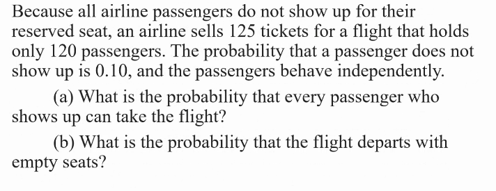 Because all airline passengers do not show up for their
reserved seat, an airline sells 125 tickets for a flight that holds
only 120 passengers. The probability that a passenger does not
show up is 0.10, and the passengers behave independently.
(a) What is the probability that every passenger who
shows up can take the flight?
(b) What is the probability that the flight departs with
empty seats?

