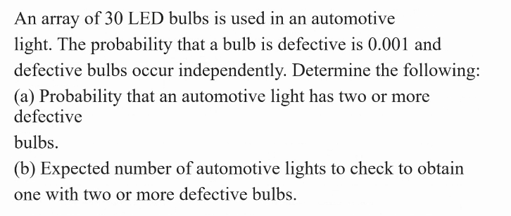 An array of 30 LED bulbs is used in an automotive
light. The probability that a bulb is defective is 0.001 and
defective bulbs occur independently. Determine the following:
(a) Probability that an automotive light has two or more
defective
bulbs.
(b) Expected number of automotive lights to check to obtain
one with two or more defective bulbs.
