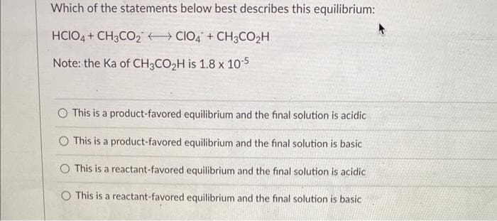 Which of the statements below best describes this equilibrium:
HCIO4 + CH3CO2 CIO4 + CH3CO₂H
Note: the Ka of CH3CO₂H is 1.8 x 10-5
This is a product-favored equilibrium and the final solution is acidic
This is a product-favored equilibrium and the final solution is basic
This is a reactant-favored equilibrium and the final solution is acidic
O This is a reactant-favored equilibrium and the final solution is basic