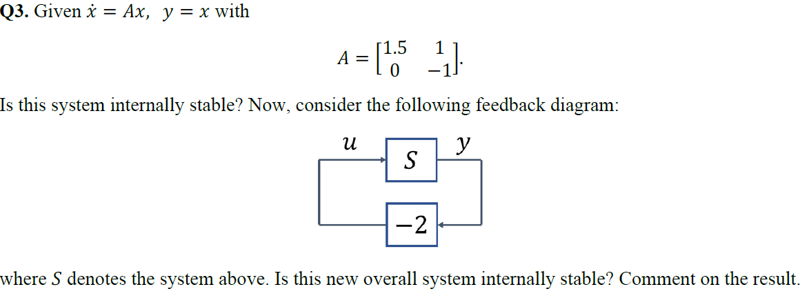 Q3. Given i
= Ax, y = x with
1.5
A =
1
Is this system internally stable? Now, consider the following feedback diagram:
y
S
-2
where S denotes the system above. Is this new overall system internally stable? Comment on the result.
