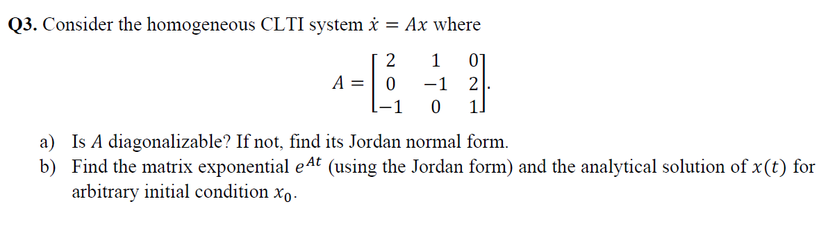 Q3. Consider the homogeneous CLTI system i = Ax where
1
01
A =
-1
2
-1
a) Is A diagonalizable? If not, find its Jordan normal form.
b) Find the matrix exponential eAt (using the Jordan form) and the analytical solution of x(t) for
arbitrary initial condition xo.
