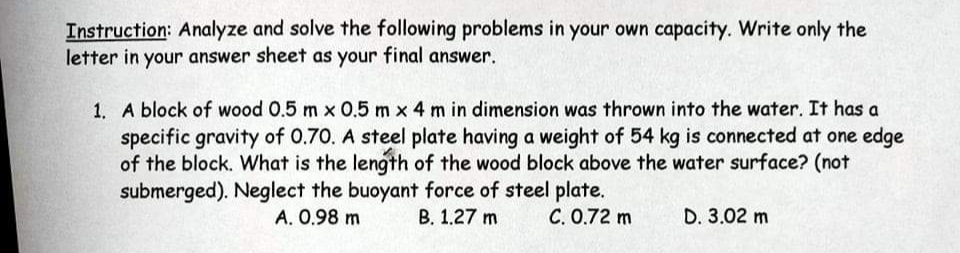 Instruction: Analyze and solve the following problems in your own capacity. Write only the
letter in your answer sheet as your final answer.
1. A block of wood 0.5 m x 0.5 m x 4 m in dimension was thrown into the water. It has a
specific gravity of 0.70. A steel plate having a weight of 54 kg is connected at one edge
of the block. What is the length of the wood block above the water surface? (not
submerged). Neglect the buoyant force of steel plate.
A. 0.98 m
B. 1.27 m
C. 0.72 m
D. 3.02 m
