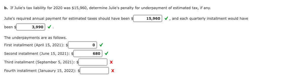 b. If Julie's tax liability for 2020 was $15,960, determine Julie's penalty for underpayment of estimated tax, if any.
Julie's required annual payment for estimated taxes should have been $
15,960 v, and each quarterly installment would have
been $
3,990 V.
The underpayments are as follows.
First installment (April 15, 2021): $
Second installment (June 15, 2021): $
680 V
Third installment (September 5, 2021): $
Fourth installment (Januaury 15, 2022): $
