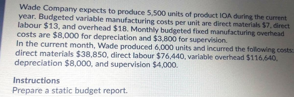 Wade Company expects to produce 5,500 units of product IOA during the current
year. Budgeted variable manufacturing costs per unit are direct materials $7, direct
labour $13, and overhead $18. Monthly budgeted fixed manufacturing overhead
costs are $8,000 for depreciation and $3,800 for supervision.
In the current month, Wade produced 6,000 units and incurred the following costs:
direct materials $38,850, direct labour $76,440, variable overhead $116,640,
depreciation $8,000, and supervision $4,000.
Instructions
Prepare a static budget report.
