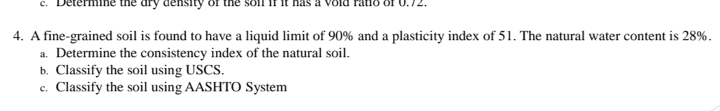 ine the dry density of the soll 1f it has a V8ld ratið öf U.7
4. A fine-grained soil is found to have a liquid limit of 90% and a plasticity index of 51. The natural water content is 28%.
a. Determine the consistency index of the natural soil.
b. Classify the soil using USCS.
c. Classify the soil using AASHTO System
