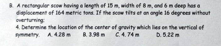 B. A rectangular scow having a length of 15 m, width of 8 m, and 6 m deep has a
displacement of 164 metric tons. If the scow tilts at an angle 16 degrees without
overturning:
4. Determine the location of the center of gravity which lies on the vertical of
symmetry.
A. 4.28 m
В. 3.98 m
C. 4. 74 m
D. 5.22 m
